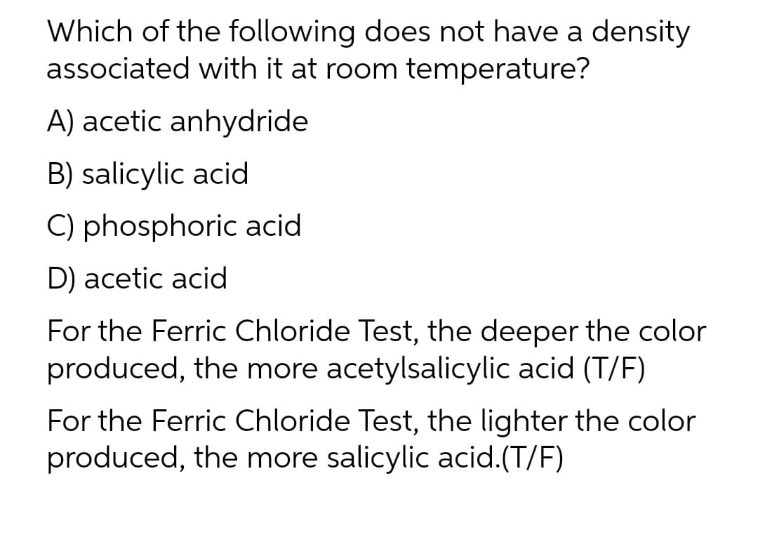 Which of the following does not have a density
associated with it at room temperature?
A) acetic anhydride
B) salicylic acid
C) phosphoric acid
D) acetic acid
For the Ferric Chloride Test, the deeper the color
produced, the more acetylsalicylic acid (T/F)
For the Ferric Chloride Test, the lighter the color
produced, the more salicylic acid.(T/F)