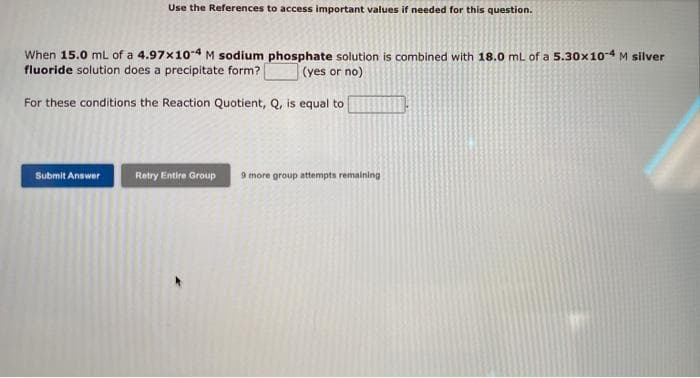 Use the References to access important values if needed for this question.
When 15.0 mL of a 4.97x10-4 M sodium phosphate solution is combined with 18.0 mL of a 5.30x10-4 M silver
fluoride solution does a precipitate form?
(yes or no)
For these conditions the Reaction Quotient, Q, is equal to
Submit Answer
Retry Entire Group 9 more group attempts remaining