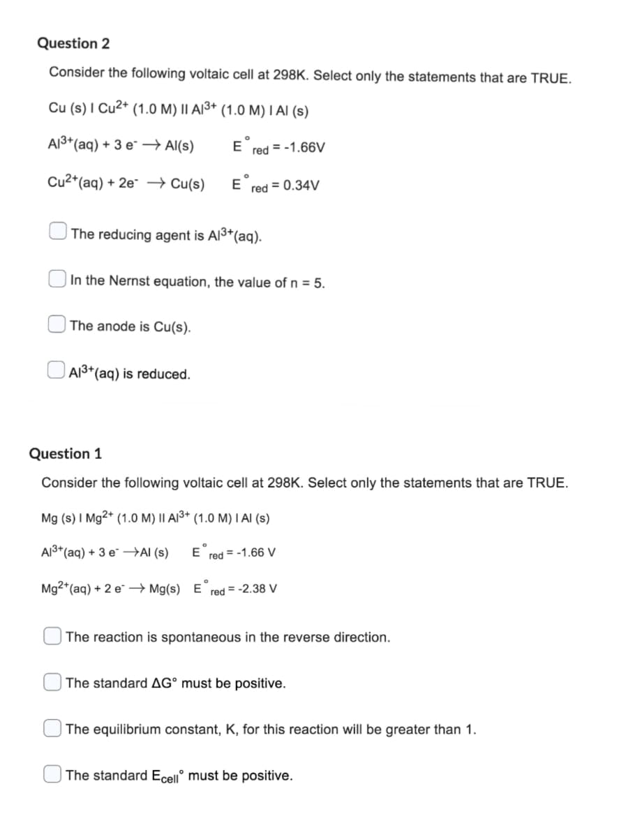 Question 2
Consider the following voltaic cell at 298K. Select only the statements that are TRUE.
Cu (s) I Cu²+ (1.0 M) II A1³+ (1.0 M) I AI (s)
Al³+ (aq) + 3 e →→ Al(s)
E red=-1.66V
Cu2+ (aq) + 2e →→ Cu(s)
Ered = 0.34V
The reducing agent is Al³+ (aq).
In the Nernst equation, the value of n = 5.
The anode is Cu(s).
Al³+ (aq) is reduced.
Question 1
Consider the following voltaic cell at 298K. Select only the statements that are TRUE.
Mg (s) 1 Mg2+ (1.0 M) II A13+ (1.0 M) I Al (s)
Al³+ (aq) + 3 e →→Al(s)
Ered = -1.66 V
Mg2+ (aq) + 2 e →→ Mg(s) Ered= -2.38 V
The reaction is spontaneous in the reverse direction.
The standard AG° must be positive.
The equilibrium constant, K, for this reaction will be greater than 1.
The standard Ecell must be positive.