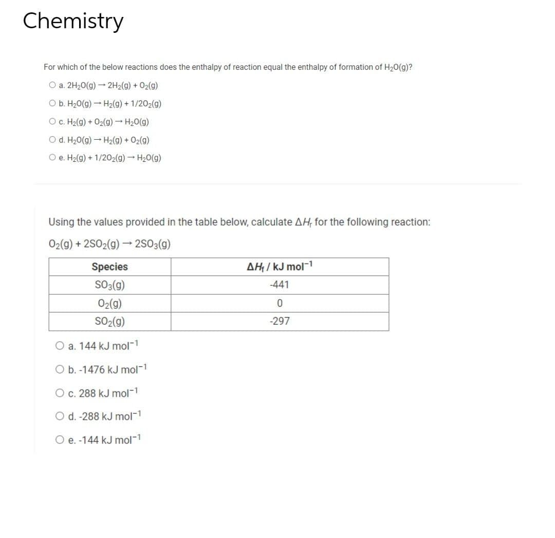 Chemistry
For which of the below reactions does the enthalpy of reaction equal the enthalpy of formation of H₂O(g)?
O a. 2H₂O(g) → 2H₂(g) + O₂(g)
O b. H₂O(g) → H₂(g) + 1/2O₂(g)
O c. H₂(g) + O₂(g) → H₂O(g)
O d. H₂O(g) → H₂(g) + O₂(g)
O e. H₂(g) + 1/2O2(g) → H₂O(g)
Using the values provided in the table below, calculate AH, for the following reaction:
O₂(g) + 2SO2(g) → 2SO3(g)
Species
SO3(g)
O₂(g)
SO₂(g)
O a. 144 kJ mol-1
O b. -1476 kJ mol-¹
O c. 288 kJ mol-¹
O d. -288 kJ mol-¹
O e. -144 kJ mol-1
AH₁/kJ mol-1
-441
0
-297