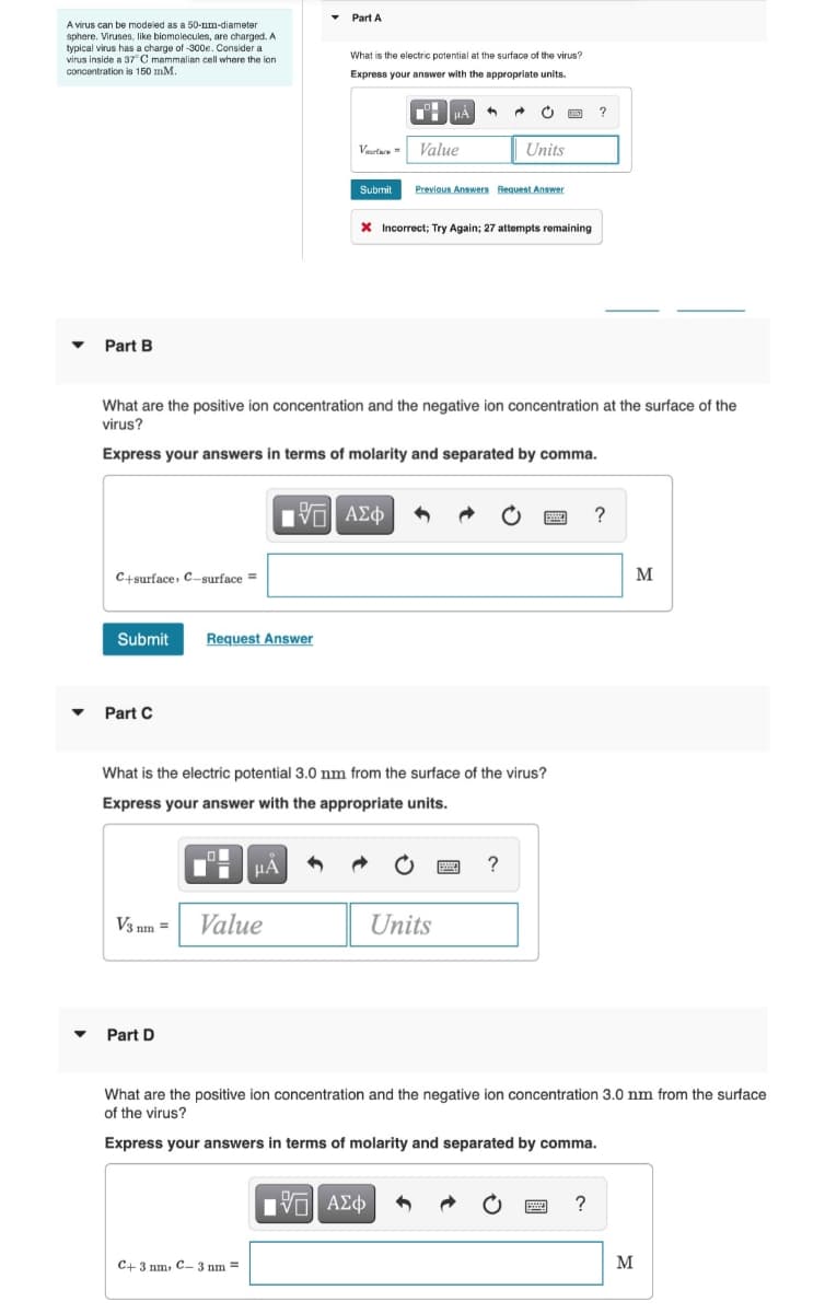 A virus can be modeled as a 50-nm-diameter
sphere. Viruses, like biomolecules, are charged. A
typical virus has a charge of -300e. Consider a
virus inside a 37°C mammalian cell where the ion
concentration is 150 mm.
▾ Part B
▼
C+surface, C-surface =
Submit
Part C
Request Answer
Part D
V3 nm = Value
Part A
What are the positive ion concentration and the negative ion concentration at the surface of the
virus?
Express your answers in terms of molarity and separated by comma.
μÃ
What is the electric potential at the surface of the virus?
Express your answer with the appropriate units.
C+ 3 nm, C-3 nm =
Vaurture Value
Submit Previous Answers Request Answer
195| ΑΣΦ
What is the electric potential 3.0 nm from the surface of the virus?
Express your answer with the appropriate units.
+
* Incorrect; Try Again; 27 attempts remaining
Units
Units
[5] ΑΣΦ
?
?
What are the positive ion concentration and the negative ion concentration 3.0 nm from the surface
of the virus?
Express your answers in terms of molarity and separated by comma.
?
?
M
M