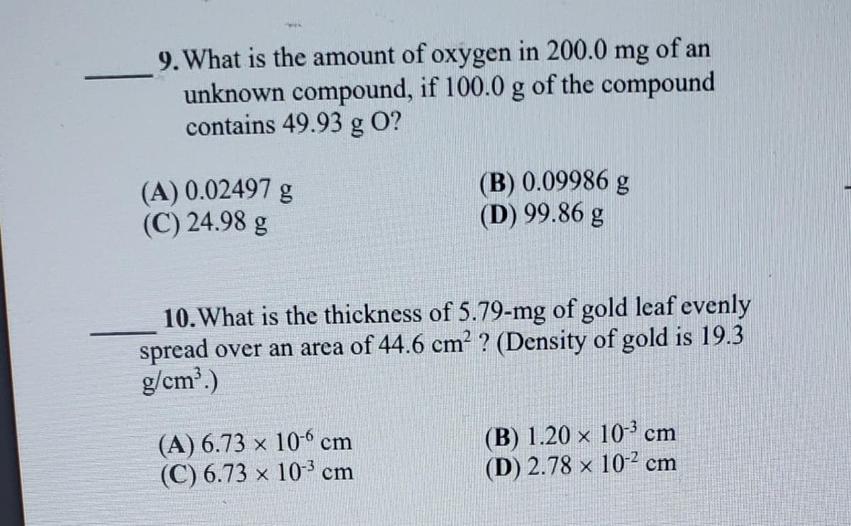 9. What is the amount of oxygen in 200.0 mg of an
unknown compound, if 100.0 g of the compound
contains 49.93 g O?
(A) 0.02497 g
(C) 24.98 g
(B) 0.09986 g
(D) 99.86 g
10. What is the thickness of 5.79-mg of gold leaf evenly
spread over an area of 44.6 cm² ? (Density of gold is 19.3
g/cm³.)
(A) 6.73 x 10-6 cm
(C) 6.73 x 10³ cm
(B) 1.20 × 10³ cm
(D) 2.78 x 102 cm