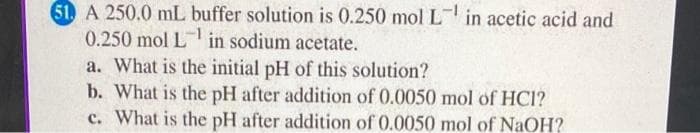 51. A 250.0 mL buffer solution is 0.250 mol L in acetic acid and
0.250 mol L in sodium acetate.
-1
a. What is the initial pH of this solution?
b. What is the pH after addition of 0.0050 mol of HCI?
c. What is the pH after addition of 0.0050 mol of NaOH?