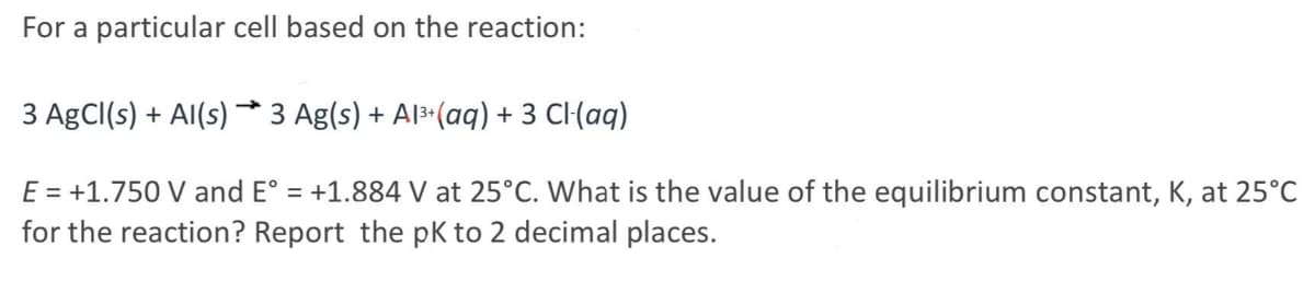 For a particular cell based on the reaction:
3 AgCl(s) + Al(s) → 3 Ag(s) + Al³+ (aq) + 3 Cl(aq)
E = +1.750 V and E° = +1.884 V at 25°C. What is the value of the equilibrium constant, K, at 25°C
for the reaction? Report the pK to 2 decimal places.