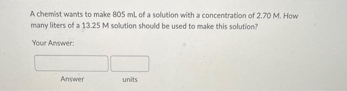 A chemist wants to make 805 mL of a solution with a concentration of 2.70 M. How
many liters of a 13.25 M solution should be used to make this solution?
Your Answer:
Answer
units