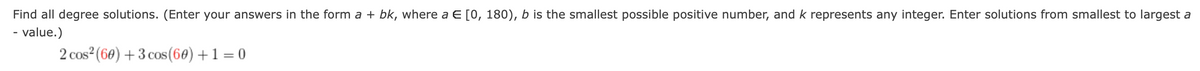 Find all degree solutions. (Enter your answers in the form a + bk, where a E [0, 180), b is the smallest possible positive number, and k represents any integer. Enter solutions from smallest to largest a
- value.)
2 cos (60) + 3 cos (60) +1 = 0
