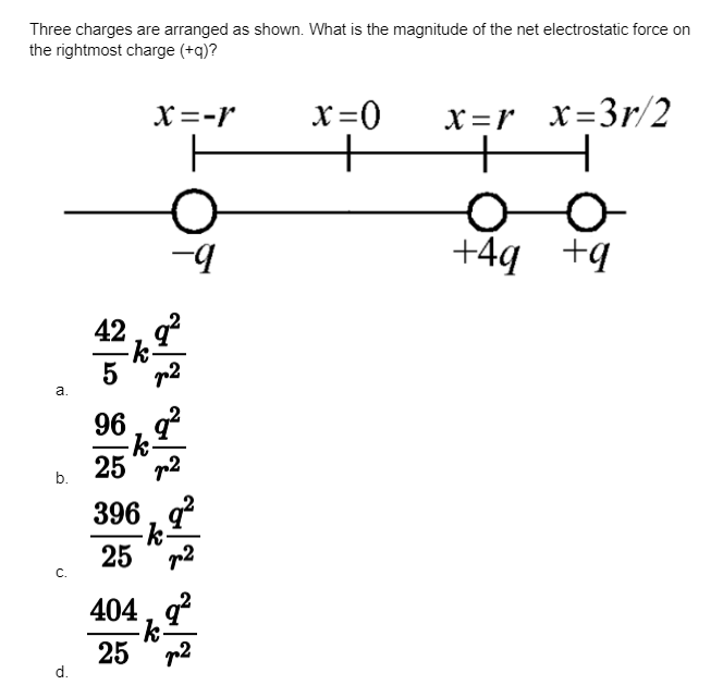 Three charges are arranged as shown. What is the magnitude of the net electrostatic force on
the rightmost charge (+q)?
a.
b.
C.
d.
42
5
X=-r
-9
2
96, 9²
-k-
25 ²
396, 9²
-k-
25
p²
404, q²
-k.
25 2
x=0
x=r_x=3r/2
+
oo
+4g +q