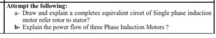 Attempt the following:
a- Draw and explain a completes equivalent circet of Single phase induction
motor refer rotor to stator?
b- Explain the power flow of three Phase Induction Motors ?
