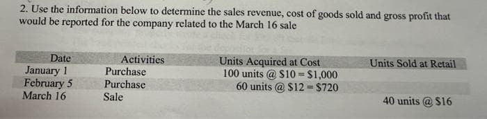 2. Use the information below to determine the sales revenue, cost of goods sold and gross profit that
would be reported for the company related to the March 16 sale
Date
January 1
February 5
March 16
Activities
Purchase
Purchase
Sale
Units Acquired at Cost
100 units @ $10 = $1,000
60 units @ $12= $720
Units Sold at Retail
40 units @ $16