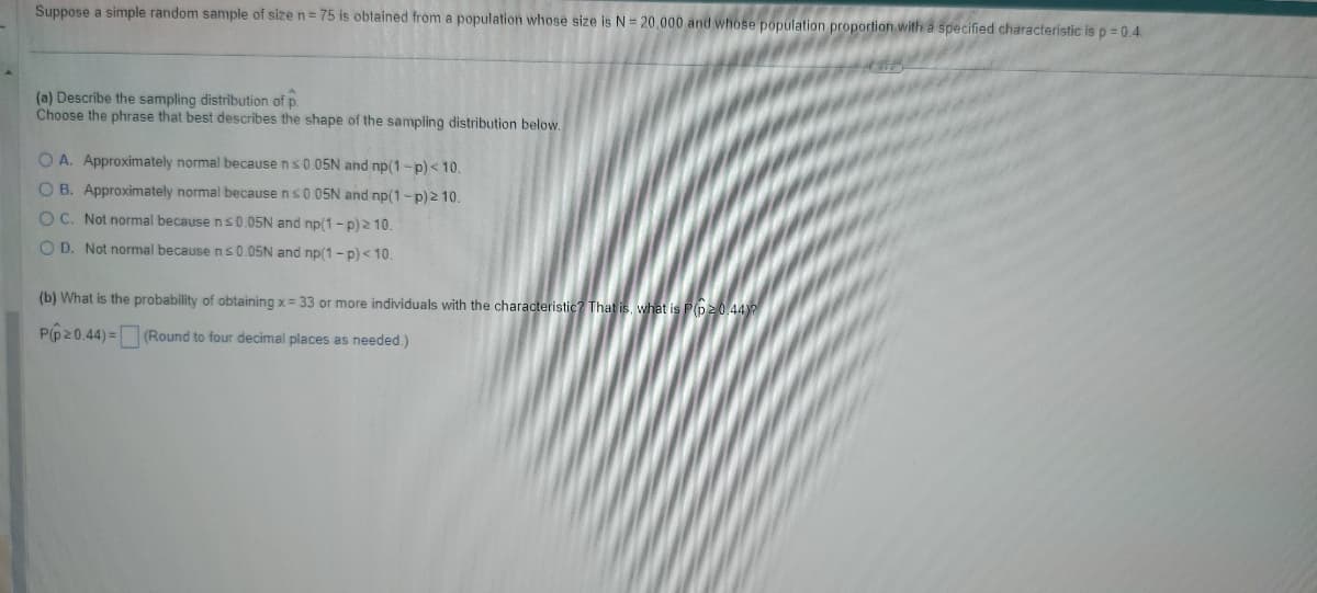 Suppose a simple random sample of size n = 75 is obtained from a population whose size is N = 20,000 and whose population proportion with a specified characteristic is p =0.4.
(a) Describe the sampling distribution of p.
Choose the phrase that best describes the shape of the sampling distribution below.
OA. Approximately normal because n < 0.05N and np(1-p) < 10.
OB. Approximately normal because n ≤0.05N and np (1-p) ≥ 10.
OC. Not normal because n≤0.05N and np (1-p) ≥ 10.
OD. Not normal because n≤0.05N and np(1-p) < 10.
(b) What is the probability of obtaining x =33 or more individuals with the characteristic? That is, what is P(p>0.44)
P(p>0.44)=
(Round to four decimal places as needed.)