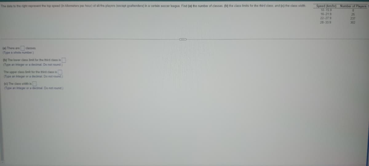 The data to the right represent the top speed (in kilometers per hour) of all the players (except goaltenders) in a certain soccer league. Find (a) the number of classes. (b) the class limits for the third class, and (c) the class width
(a) There are classes
(Type a whole number.)
(b) The lower class limit for the third class is
(Type an integer or a decimal Do not round)
The upper class limit for the third class is
(Type an integer or a decimal. Do not round.)
(c) The class width is
(Type an integer or a decimal Do not round.)
Speed (km/hr) Number of Players
M
10-15.9
16-21.9
22-27.9
28-33.9
8
25
237
302