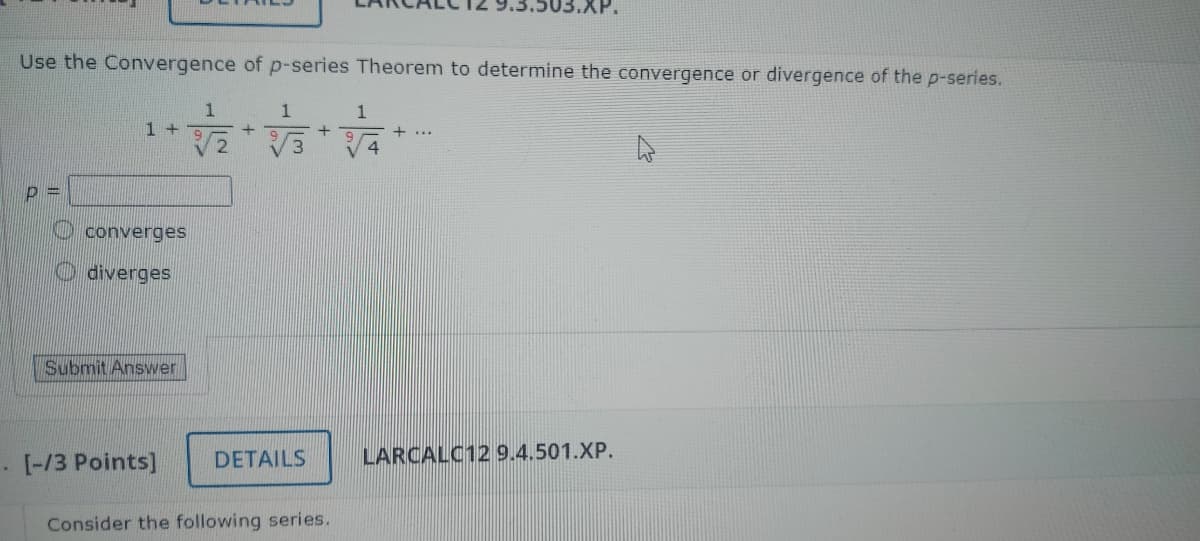 03.XP.
Use the Convergence of p-series Theorem to determine the convergence or divergence of the p-series.
1
1
1+
+
2
converges
diverges
Submit Answer
+
[-/3 Points]
DETAILS
Consider the following series.
1
+
LARCALC12 9.4.501.XP.