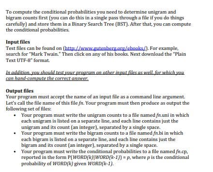 To compute the conditional probabilities you need to determine unigram and
bigram counts first (you can do this in a single pass through a file if you do things
carefully) and store them in a Binary Search Tree (BST). After that, you can compute
the conditional probabilities.
Input files
Test files can be found on (http://www.gutenberg.org/ebooks/). For example,
search for "Mark Twain." Then click on any of his books. Next download the "Plain
Text UTF-8" format.
In addition, you should test your program on other input files as well for which vou
can hand-compute the correct answer.
Output files
Your program must accept the name of an input file as a command line argument.
Let's call the file name of this file fn. Your program must then produce as output the
following set of files:
• Your program must write the unigram counts to a file named fn.uni in which
each unigram is listed on a separate line, and each line contains just the
unigram and its count (an integer), separated by a single space.
• Your program must write the bigram counts to a file named fn.bi in which
each bigram is listed on a separate line, and each line contains just the
bigram and its count (an integer), separated by a single space.
Your program must write the conditional probabilities to a file named fn.cp,
reported in the form P(WORD(k)|WORD(k-1)) = p, where p is the conditional
probability of WORD(k) given WORD(k-1).
