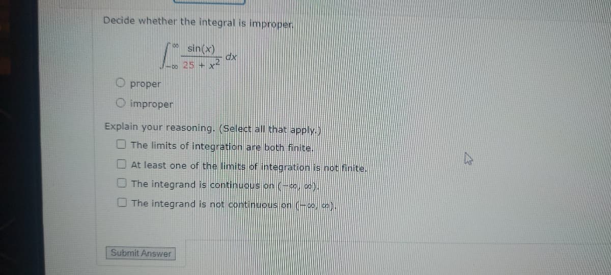 Decide whether the integral is improper
sin(x)
dx
-00 25x2
O proper
O improper
Explain your reasoning. (Select all that apply.)
The limits of integration are both finite.
At least one of the limits of integration is not finite.
The integrand is continuous on (-co, co).
The integrand is not continuous on (co, co).
Submit Answer