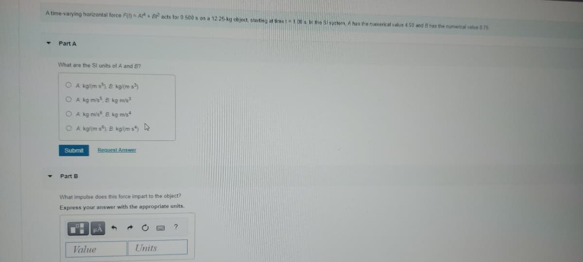 A time-varying horizontal force F(t)= Ar+ Br² acts for 0.500 s on a 12.25-kg object, starting at time t-1.00 s. In the SI system, A has the numerical value 4.50 and B has the numerical value 8.75
Part A
What are the SI units of A and B?
O A: kg/(m s5), B: kg/(m-s³)
OA: kg m/s, B. kg-m/s³
OA: kg m/s, B. kg m/s
OA: kg(m-s), B: kg/(ms)
Submit
Request Answer
4
Part B
What impulse does this force impart to the object?
Express your answer with the appropriate units.
PA
Value
Units
?
