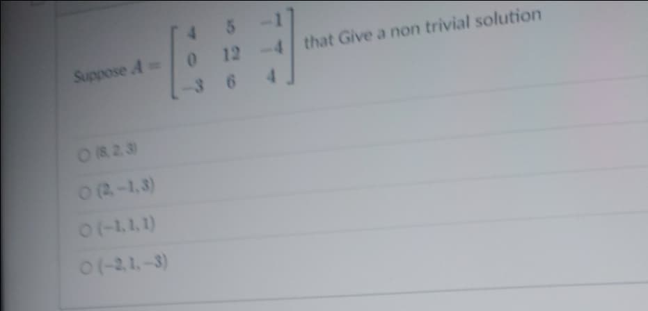 **Title: Non-Trivial Solutions for a Given Matrix**

**Problem Statement:**
Suppose \( A = \begin{bmatrix} 4 & 5 & -1 \\ 0 & 12 & -4 \\ -3 & 6 & 4 \end{bmatrix} \) that gives a non-trivial solution.

**Options:**
- \( \begin{bmatrix} 8 \\ 2 \\ 3 \end{bmatrix} \)
- \( \begin{bmatrix} 2 \\ -1 \\ 3 \end{bmatrix} \)
- \( \begin{bmatrix} -1 \\ 1 \\ 1 \end{bmatrix} \)
- \( \begin{bmatrix} -2 \\ 1 \\ -3 \end{bmatrix} \)

**Explanation:**
To determine which of the provided vectors represents a non-trivial solution for the matrix \( A \), one must solve the equation \( A\mathbf{x} = \mathbf{0} \).

A **non-trivial solution** means that \( \mathbf{x} \neq \mathbf{0} \), meaning the vector \( \mathbf{x} \) must not be the zero vector.

By analyzing the given options, we seek the vector that, when multiplied by matrix \( A \), results in the zero vector, which confirms that the matrix equation \( A\mathbf{x} = \mathbf{0} \) holds true.