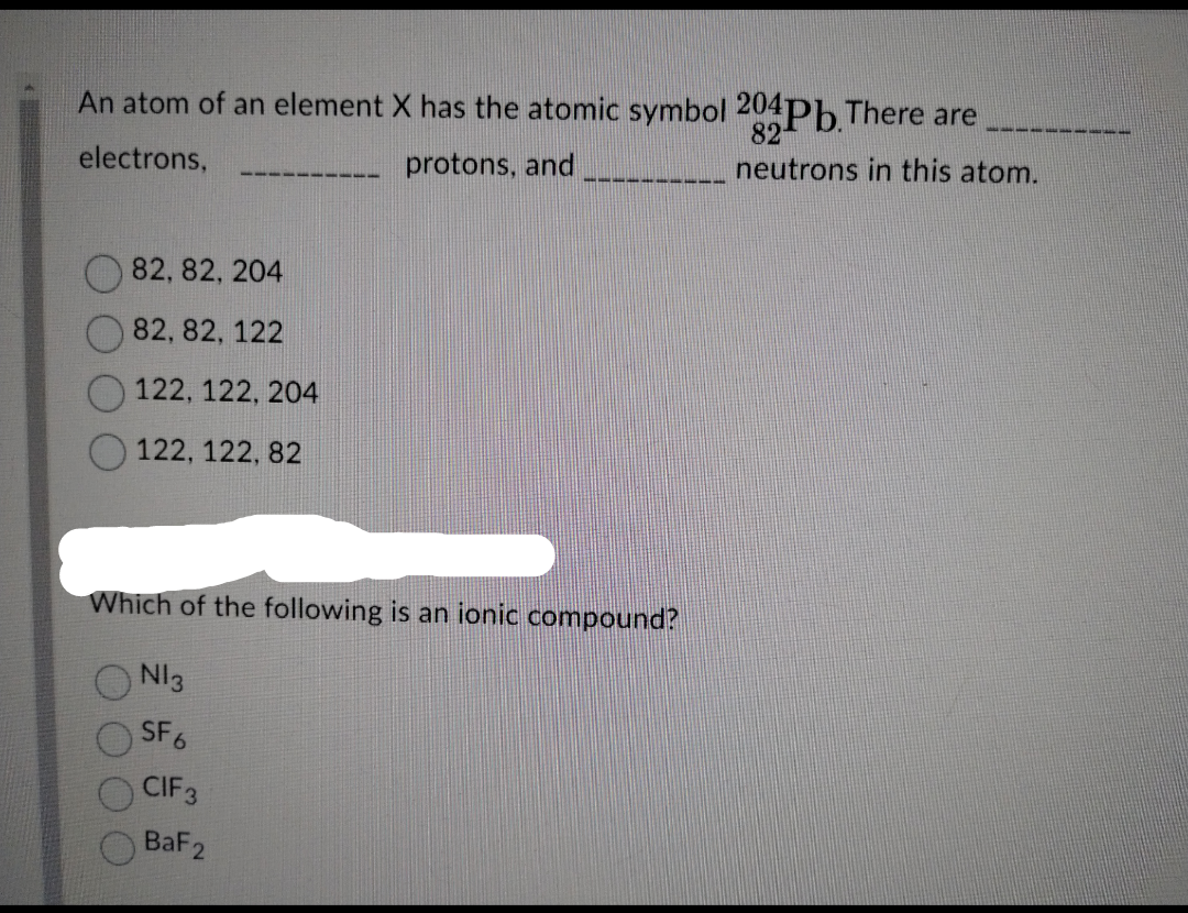 An atom of an element X has the atomic symbol 204Pb. There are
electrons,
82, 82, 204
82, 82, 122
122, 122, 204
122, 122, 82
protons, and
Which of the following is an ionic compound?
N13
SF6
CIF 3
BaF 2
82
neutrons in this atom.