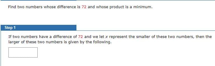 Find two numbers whose difference is 72 and whose product is a minimum.
Step 1
If two numbers have a difference of 72 and we let x represent the smaller of these two numbers, then the
larger of these two numbers is given by the following.
