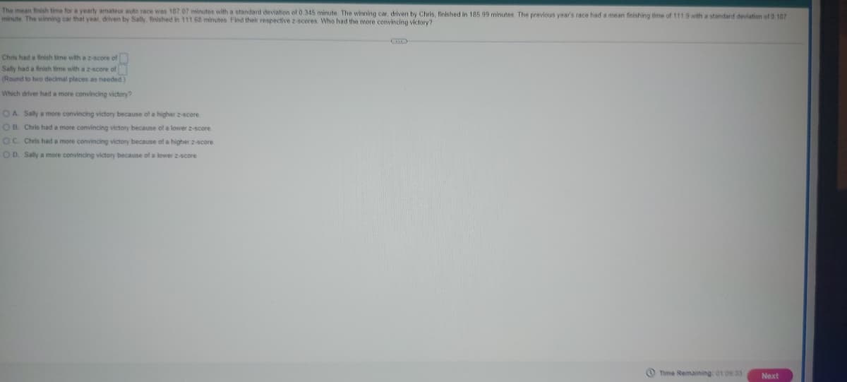 The mean finish time for a yearly amateur auto race was 187.07 minutes with a standard deviation of 0.345 minute. The winning car, driven by Chris, finished in 185 99 minutes. The previous year's race had a mean finishing time of 111.9 with a standard deviation of 0.107
minute. The winning car that year, driven by Sally, finished in 111 68 minutes. Find their respective 2-scores. Who had the more convincing victory?
Chris had a finish time with a z-score of
Sally had a finish time with a 2-score of
(Round to two decimal places as needed.)
Which driver had a more convincing victory?
OA. Sally a more convincing victory because of a higher 2-score.
OB. Chris had a more convincing victory because of a lower z-score
OC. Chris had a more convincing victory because of a higher 2-score.
OD. Sally a more convincing victory because of a lower z-score.
Time Remaining: 01:09:33 Next
