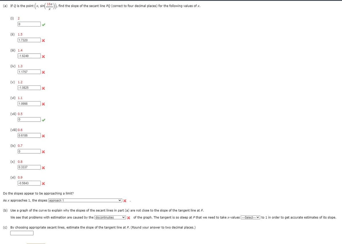 (a) If Q is the point (x, sin10), find the slope of the secant line PQ (correct to four decimal places) for the following values of x.
() 2
(ii) 1.5
1.7320
(iii) 1.4
-1.6249
(iv) 1.3
1.1757
(v) 1.2
|-1.0825
(vi) 1.1
1.0998
(vii) 0.5
(viii) 0.6
0.6186
(ix) 0.7
1x
(x) 0.8
0.3337
(xi) 0.9
|-0.5843
Do the slopes appear to be approaching a limit?
As x approaches 1, the slopes approach 1
(b) Use a graph of the curve to explain why the slopes of the secant lines in part (a) are not close to the slope of the tangent line at P.
We see that problems with estimation are caused by the discontinuities
vx of the graph. The tangent is so steep at P that we need to take x-values -Select-- v to 1 in order to get accurate estimates of its slope.
(c) By choosing appropriate secant lines, estimate the slope of the tangent line at P. (Round your answer to two decimal places.)
