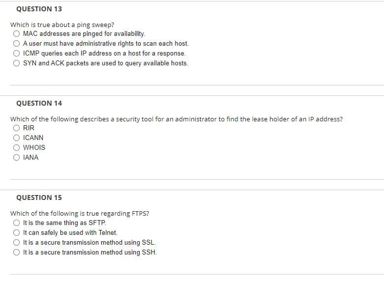 QUESTION 13
Which is true about a ping sweep?
MAC addresses are pinged for availability.
A user must have administrative rights to scan each host.
ICMP queries each IP address on a host for a response.
SYN and ACK packets are used to query available hosts.
QUESTION 14
Which of the following describes a security tool for an administrator to find the lease holder of an IP address?
RIR
ICANN
WHOIS
IANA
QUESTION 15
Which of the following is true regarding FTPS?
It is the same thing as SFTP.
It can safely be used with Telnet.
It is a secure transmission method using SSL.
It is a secure transmission method using SSH.
