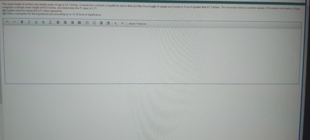 The mean height of women over twenty years of age is 63.7 inches. A researcher conducts a hypothesis test to find out if the mean height of women over twenty in Texas is greater than 63.7 inches. The researcher obtains a random sample of 45 women over twenty in Texas.
computes a sample mean height of 64 5 inches, and determines the P-value is 0.11.
(a) Explain what the researcher's P-value represents
(b) Write a conclusion for this hypothesis test assuming an a-0.10 level of significance.
B 1 U
SIE
EED
1
x₁
Insert Formula