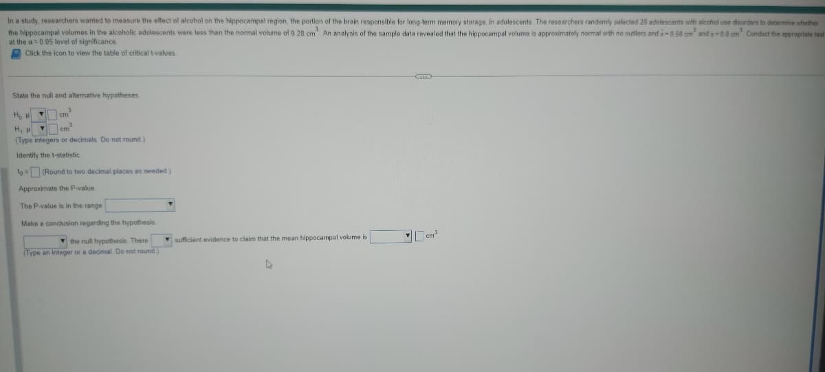In a study, researchers wanted to measure the effect of alcohol on the hippocampal region, the portion of the brain responsible for long-term memory storage, in adolescents. The researchers randomly selected 28 adolescents with alcohol use disorders to determine whether
the hippocampal volumes in the alcoholic adolescents were less than the normal volume of 9.28 cm³. An analysis of the sample data revealed that the hippocampal volume is approximately normal with no outliers and x-8.58 cm² and s-0.8 cm³. Conduct the appropriate test
at the a= 0.05 level of significance.
Click the icon to view the table of critical t-values.
State the null and alternative hypotheses
Ho: cm³
H₁ cm³
(Type integers or decimals. Do not round)
Identify the t-statistic
to= (Round to two decimal places as needed.)
Approximate the P-value.
The P-value is in the range
Make a conclusion regarding the hypothesis.
the null hypothesis. There
(Type an integer or a decimal. Do not round)
sufficient evidence to claim that the mean hippocampal volume is
4
cm3