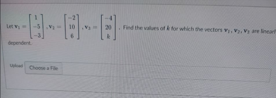 ### Linear Dependence of Vectors

Let \( \mathbf{v_1} = \begin{bmatrix} 1 \\ -5 \\ -3 \end{bmatrix} \), \( \mathbf{v_2} = \begin{bmatrix} -2 \\ 10 \\ 6 \end{bmatrix} \), and \( \mathbf{v_3} = \begin{bmatrix} -4 \\ 20 \\ k \end{bmatrix} \). Find the values of \( k \) for which the vectors \( \mathbf{v_1}, \mathbf{v_2}, \mathbf{v_3} \) are linearly dependent.

[Upload Box Here]
