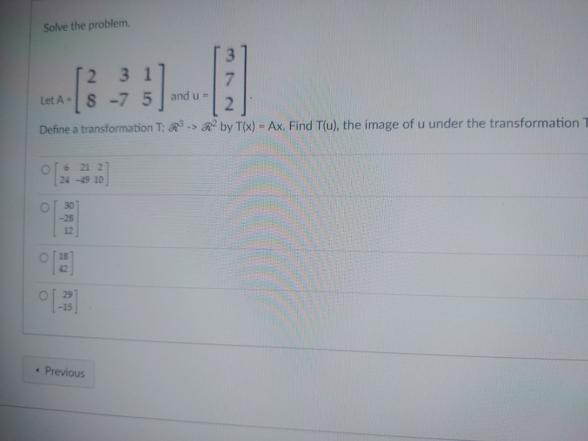 Solve the problem.
2
3 1
Let A = S
-7 5
Define a transformation T: R³
24-49 10
30
-28
12
O
O
O
18
42
O
29
-15
< Previous
and u =
2
by T(x) = Ax. Find T(u), the image of u under the transformation T