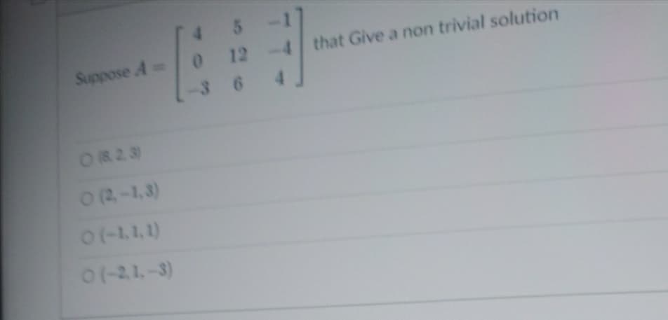 ### Matrix Equation Problem

**Problem Statement:**  
Suppose \( A = \begin{bmatrix}  
4 & 5 & -1 \\  
0 & 12 & -4 \\  
-3 & 6 & 4   
\end{bmatrix} \) that gives a non-trivial solution.

**Options:**

- \(\circ\) (8, 2, 3)
- \(\circ\) (2, -1, 3)
- \(\circ\) (-1, 1, 1)
- \(\circ\) (-2, 1, -3)

**Instructions for students:**  
Analyze the given matrix \(A\) and identify the solution vector that satisfies \(A \mathbf{x} = \mathbf{0}\) for a non-trivial solution, where \(\mathbf{x} \neq \mathbf{0}\). Choose the correct option from the list provided.

For this exercise, practice your skills in:

1. Solving systems of linear equations.
2. Performing matrix operations.
3. Identifying non-trivial solutions in homogeneous systems.

Understanding these concepts is essential for mastery in linear algebra and its applications in various fields such as physics, engineering, and computer science.