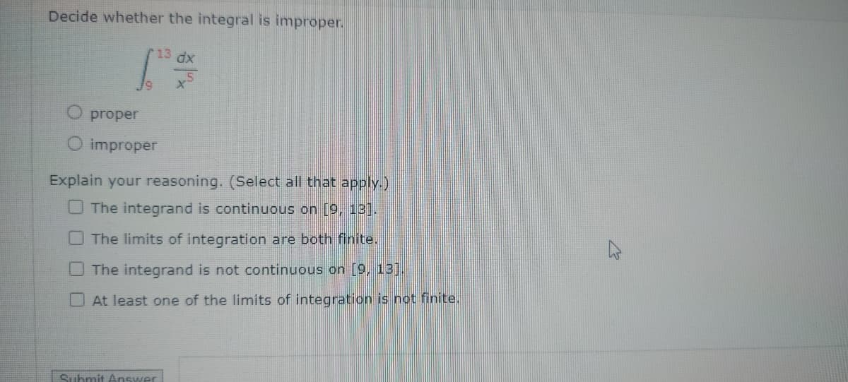 Decide whether the integral is improper.
13 dx
proper
O improper
Explain your reasoning. (Select all that apply.)
The integrand is continuous on [9, 13].
The limits of integration are both finite.
The integrand is not continuous on [9, 13].
At least one of the limits of integration is not finite.
Submit Answer