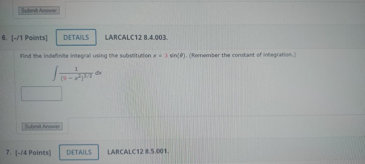 Submit Answer
6. [-/1 Points]
DETAILS
LARCALC12 8.4.003.
Find the indefinite integral using the substitution x = 3 sin(0). (Remember the constant of integration.)
Submit Answer
1
dx
(9-
7. [-/4 Points]
DETAILS
LARCALC12 8.5.001.