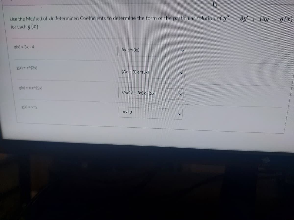 Use the Method of Undetermined Coefficients to determine the form of the particular solution of y - 84 + 157 = alc)
for each g (x).
g(x) = 3x - 4
Ax e^(3x)
glx) = e^(3x)
(Ax + B) e^(3x)
glx) = xe^(5x)
(Ax^2 + Bx) c^(5x)
gix) = x^2
Ax^3
