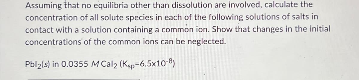 Assuming that no equilibria other than dissolution are involved, calculate the
concentration of all solute species in each of the following solutions of salts in
contact with a solution containing a common ion. Show that changes in the initial
concentrations of the common ions can be neglected.
Pbl2(s) in 0.0355 M Cal2 (Ksp-6.5x10-8)