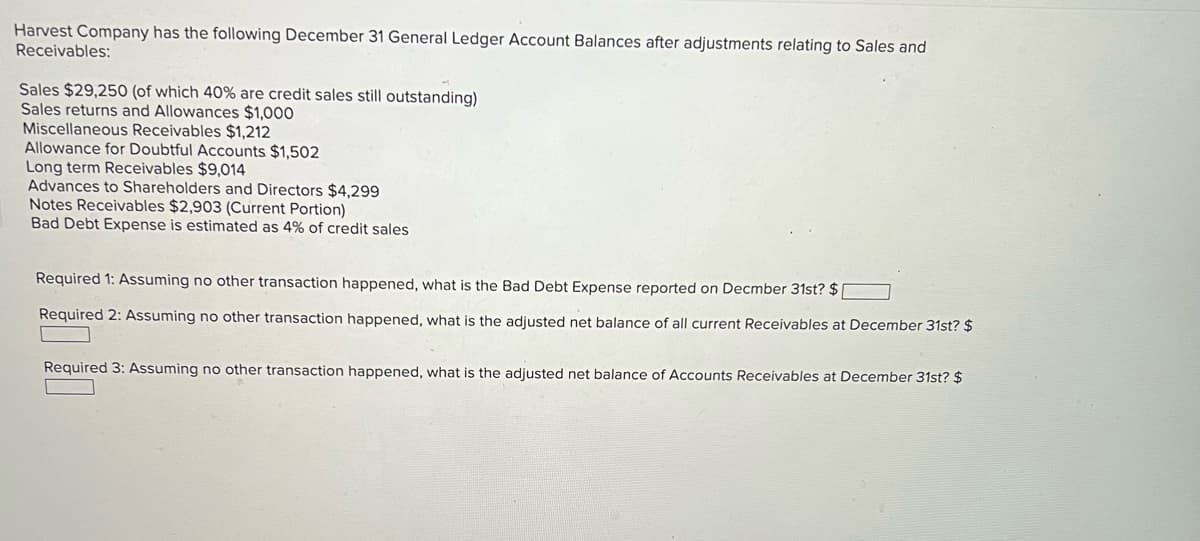 Harvest Company has the following December 31 General Ledger Account Balances after adjustments relating to Sales and
Receivables:
Sales $29,250 (of which 40% are credit sales still outstanding)
Sales returns and Allowances $1,000
Miscellaneous Receivables $1,212
Allowance for Doubtful Accounts $1,502
Long term Receivables $9,014
Advances to Shareholders and Directors $4,299
Notes Receivables $2,903 (Current Portion)
Bad Debt Expense is estimated as 4% of credit sales
Required 1: Assuming no other transaction happened, what is the Bad Debt Expense reported on Decmber 31st? $[
Required 2: Assuming no other transaction happened, what is the adjusted net balance of all current Receivables at December 31st? $
Required 3: Assuming no other transaction happened, what is the adjusted net balance of Accounts Receivables at December 31st? $