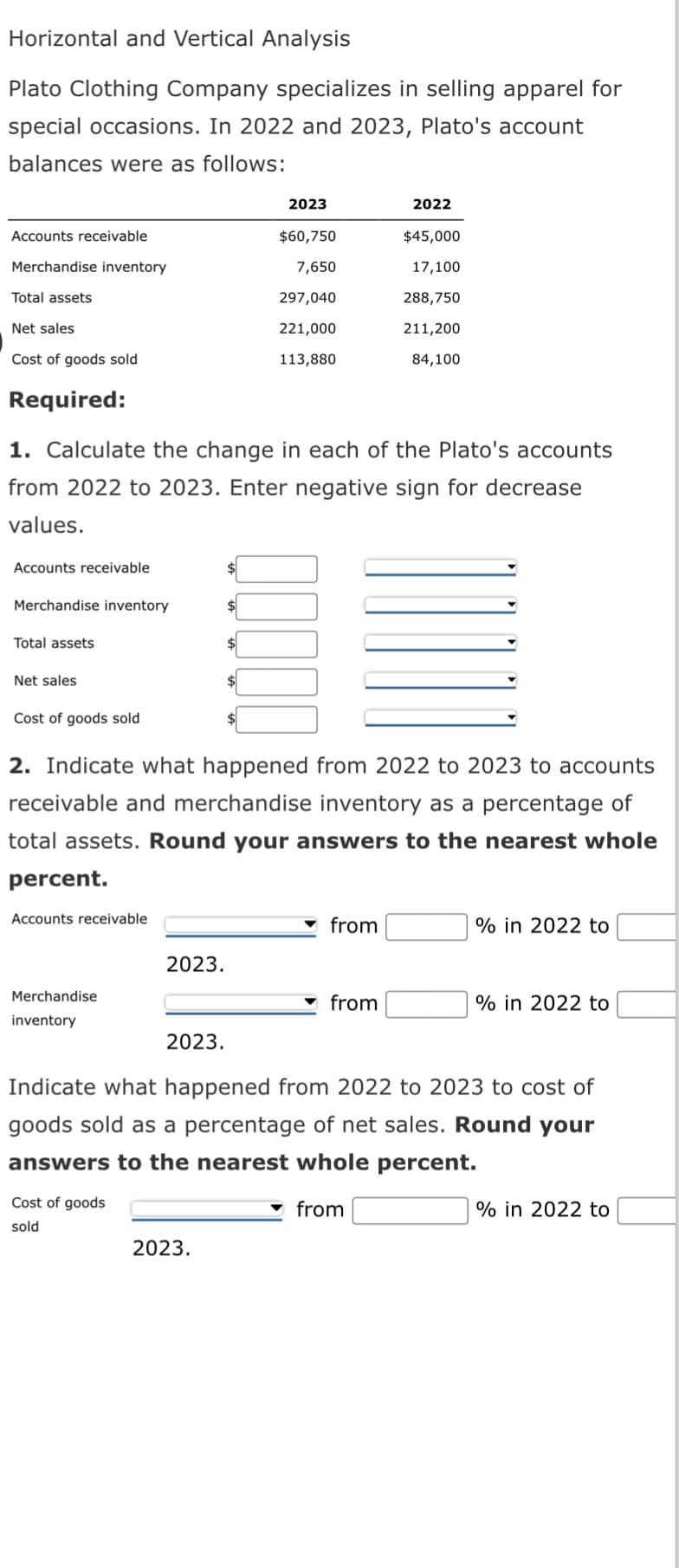 Horizontal and Vertical Analysis
Plato Clothing Company specializes in selling apparel for
special occasions. In 2022 and 2023, Plato's account
balances were as follows:
Accounts receivable
Merchandise inventory
Total assets
Net sales
Cost of goods sold
Required:
Accounts receivable
1. Calculate the change in each of the Plato's accounts
from 2022 to 2023. Enter negative sign for decrease
values.
Merchandise inventory
Total assets
Net sales
Cost of goods sold
Accounts receivable
Merchandise
inventory
2. Indicate what happened from 2022 to 2023 to accounts
receivable and merchandise inventory as a percentage of
total assets. Round your answers to the nearest whole
percent.
2023.
Cost of goods
sold
2023.
2023
$60,750
7,650
297,040
221,000
113,880
$
00000
2023.
2022
$45,000
17,100
288,750
211,200
84,100
from
from
% in 2022 to
Indicate what happened from 2022 to 2023 to cost of
goods sold as a percentage of net sales. Round your
answers to the nearest whole percent.
from
% in 2022 to
% in 2022 to