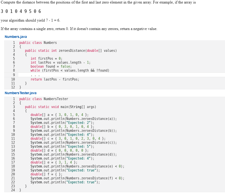 Compute the distance between the positions of the first and last zero element in the given array. For example, if the array is
3 0 1 0 495 06
your algorithm should yield 7 - 1 = 6.
If the array contains a single zero, return 0. If it doesn't contain any zeroes, return a negative value.
Numbers.java
1 public class Numbers
2 {
3 public static int zeroes Distance (double [] values)
4
{
23456789
6
8
9
10
11
12 }
===
1234567O
Numbers Tester.java
2 {
1 public class Numbers Tester
8
9
10
11
}
12
13
14
15
16
17
18
19
20
21
22
23
24 }
int firstPos = 0;
int lastPos= values.length - 1;
boolean found = false;
while (firstPos < values.length && ! found)
return lastPos - firstPos;
public static void main(String[] args)
{
}
double[] a = { 3, 0, 1, 0, 4 };
System.out.println (Numbers.zeroesDistance(a));
System.out.println("Expected: 2");
double[] b = { 0, 3, 0, 1, 0, 4 };
System.out.println (Numbers.zeroesDistance (b));
System.out.println("Expected: 4");
double[] c = { 3, 0, 1, 0, 2, 3, 0, 4 };
System.out.println (Numbers.zeroes Distance (c));
System.out.println("Expected: 5");
double[] d = { 0, 0, 0, 0, 0 };
System.out.println (Numbers.zeroesDistance (d));
System.out.println("Expected: 4");
double [] e = { 3, 1, 4 };
System.out.println (Numbers.zeroesDistance (e) < 0);
System.out.println("Expected: true");
double[] f = { };
System.out.println (Numbers.zeroesDistance (f) < 0);
System.out.println("Expected: true");