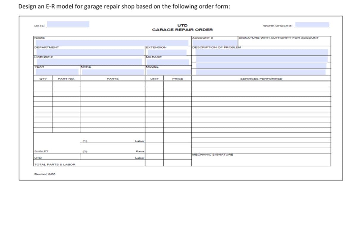 Design an E-R model for garage repair shop based on the following order form:
DATE:
NAME
DEPARTMENT
LICENSE"
YEAR
CTY
SUBLET
UTD
PART NO.
TOTAL PARTS & LABOR
Revised 8/00
MAKE
(2)
PARTS
Labor
Parts
Labor
UTD
GARAGE REPAIR ORDER
EXTENSION
MILEAGE
MODEL
UNIT
PRICE
ACCOUNT #
DESCRIPTION OF PROBLEM
MECHANIC SIGNATURE
WORK ORDER*
SIGNATURE WITH AUTHORITY FOR ACCOUNT
SERVICES PERFORMED