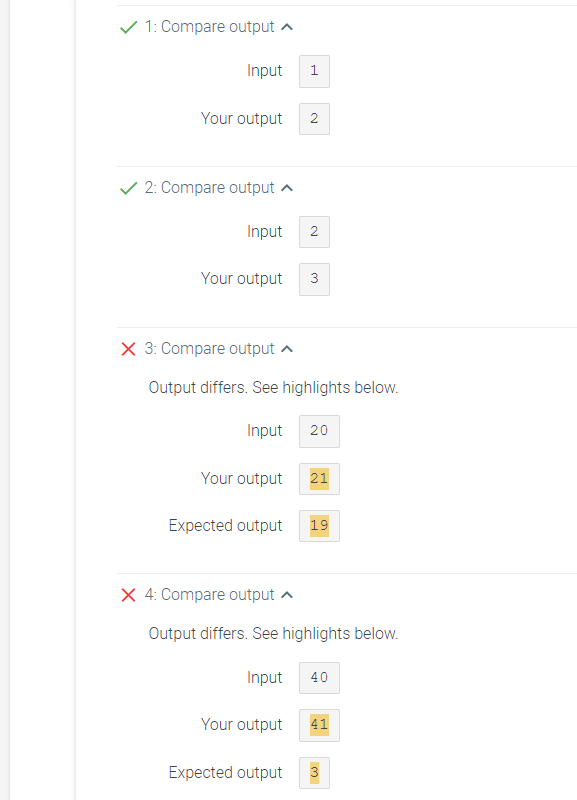 ✓ 1: Compare output
Input 1
Your output
✓ 2: Compare output
Input 2
Your output
X 3: Compare output
Your output
Output differs. See highlights below.
Input 20
Expected output
2
X 4: Compare output
3
Expected output
21
19
Output differs. See highlights below.
Input
40
Your output 41
النا