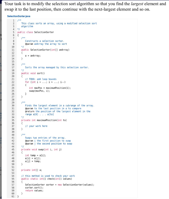 ki
Your task is to modify the selection sort algorithm so that you find the largest element and
swap it to the last position, then continue with the next-largest element and so on.
Selection Sorter.java
1 /**
2
3
S public class SelectionSorter
6
7
8
9
10
11
12
13
14
15
16
17
18
19
20
21
22
23
24
26
27
28
29
30
31
32
33
는
34
35
36
37
38
39
S
40
41
42
43
44
45
46
47
48
49
50
51
{
This class sorts an array, using a modified selection sort
algorithm
52
53
54
55
56
57
58
59
60
61 }
public SelectionSorter(int[] anArray)
{
}
}
/**
Sorts the array managed by this selection sorter.
public void sort()
{
Constructs a selection sorter.
@paran anArray the array to sort
}
/**
a = anArray:
}
// TODO: add loop bounds
for (int i... i>i--)
(
>
}
private int maximumPosition(int to)
{
// your work here
int maxPos maximumPosition(i);
swap (maxPos, i);
Finds the largest element in a subrange of the array.
@param to the last position in a to compare.
@return the position of the largest element in the
range a[0]. a[to]
private void swap(int i, int j
{
Swaps two entries of the array.
@paran i the first position to swap
@paran j the second position to swap
int temp = a[i];
a[i] = a[j];
a[j] temp;
private int[] a;
// this method is used to check your work
public static int[] check(int[] values)
{
SelectionSorter sorter new SelectionSorter(values);
sorter.sort();
return values;