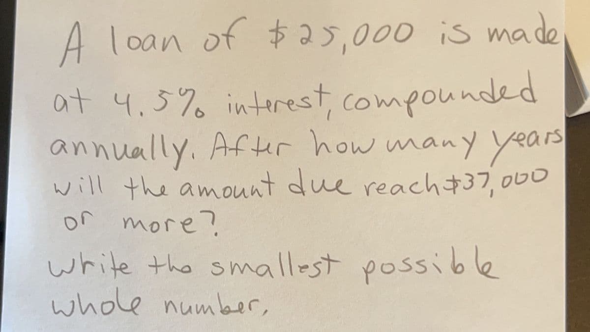 A loan of $25,000 is made
at 4.5% interest, compounded
annually. After how many years
will the amount due reach $37,000
or more?
write the smallest possible
whole number,