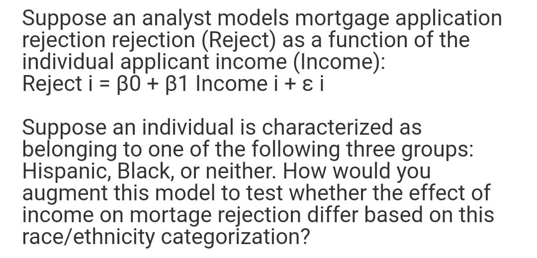 Suppose an analyst models mortgage application
rejection rejection (Reject) as a function of the
individual applicant income (Income):
Reject i = B0 + B1 Income i+ ɛ i
%3D
Suppose an individual is characterized as
belonging to one of the following three groups:
Hispanic, Black, or neither. How would you
augment this model to test whether the effect of
income on mortage rejection differ based on this
race/ethnicity categorization?
