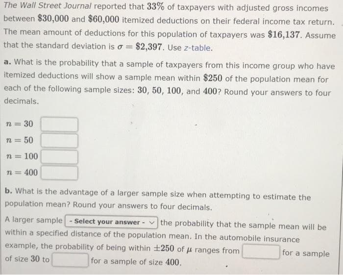 The Wall Street Journal reported that 33% of taxpayers with adjusted gross incomes
between $30,000 and $60,000 itemized deductions on their federal income tax return.
The mean amount of deductions for this population of taxpayers was $16,137. Assume
that the standard deviation is o = $2,397. Use z-table.
a. What is the probability that a sample of taxpayers from this income group who have
itemized deductions will show a sample mean within $250 of the population mean for
each of the following sample sizes: 30, 50, 100, and 400? Round your answers to four
decimals.
n = 30
n = 50
n = 100
n = 400
b. What is the advantage of a larger sample size when attempting to estimate the
population mean? Round your answers to four decimals.
A larger sample - Select your answer -
within a specified distance of the population mean. In the automobile insurance
example, the probability of being within +250 of u ranges from
the probability that the sample mean will be
for a sample
of size 30 to
for a sample of size 400.
