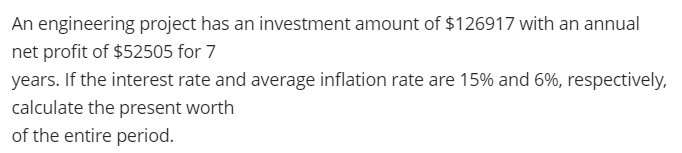 An engineering project has an investment amount of $126917 with an annual
net profit of $52505 for 7
years. If the interest rate and average inflation rate are 15% and 6%, respectively,
calculate the present worth
of the entire period.
