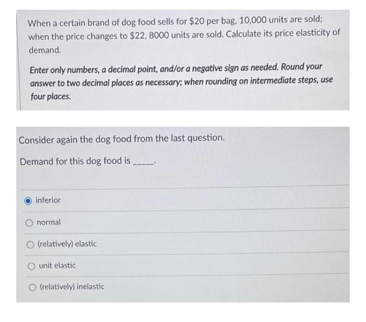 When a certain brand of dog food sells for $20 per bag, 10,000 units are sold;
when the price changes to $22, 8000 units are sold. Calculate its price elasticity of
demand.
Enter only numbers, a decimal point, and/or a negative sign as needed. Round your
answer to two decimal places as necessary; when rounding on intermediate steps, use
four places.
Consider again the dog food from the last question.
Demand for this dog food is
inferior
O normal
O (relatively) elastic
unit elastic
O (relatively) inelastic
