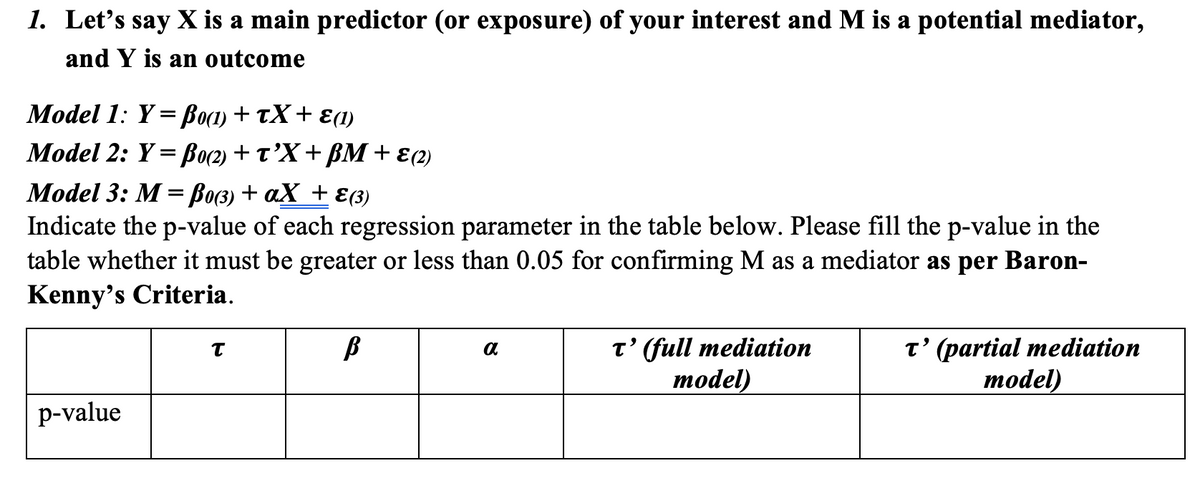 1. Let's say X is a main predictor (or exposure) of your interest and M is a potential mediator,
and Y is an outcome
Model 1: Y = Bo(1) + tX+ E(1)
Model 2: Y= Bo(2) + t’X+ BM+ ɛ(2)
Model 3: M Воз) + аХ + £(3)
Indicate the p-value of each regression parameter in the table below. Please fill the p-value in the
table whether it must be greater or less than 0.05 for confirming M as a mediator as per Baron-
Kenny's Criteria.
t' (full mediation
model)
t' (partial mediation
тodel)
p-value
