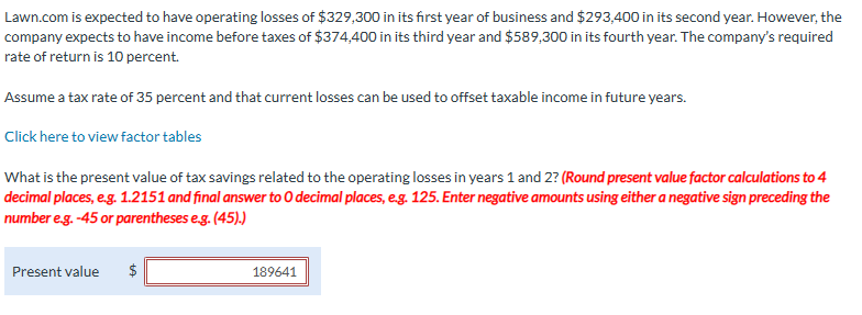 Lawn.com is expected to have operating losses of $329,300 in its first year of business and $293,400 in its second year. However, the
company expects to have income before taxes of $374,400 in its third year and $589,300 in its fourth year. The company's required
rate of return is 10 percent.
Assume a tax rate of 35 percent and that current losses can be used to offset taxable income in future years.
Click here to view factor tables
What is the present value of tax savings related to the operating losses in years 1 and 2? (Round present value factor calculations to 4
decimal places, e.g. 1.2151 and final answer to O decimal places, e.g. 125. Enter negative amounts using either a negative sign preceding the
number e.g. -45 or parentheses e.g. (45).)
Present value
$
+A
189641