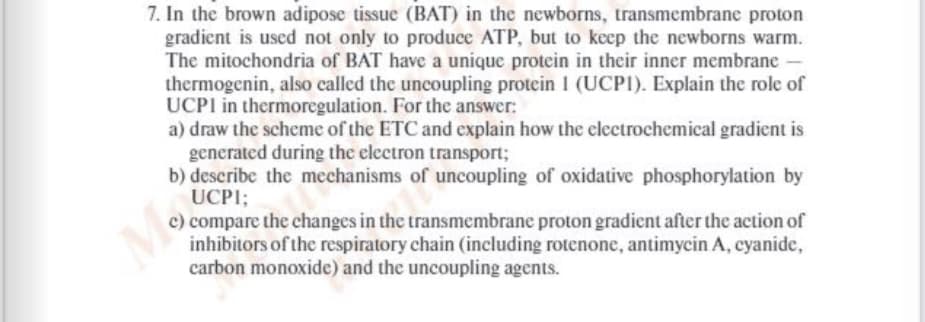 7. In the brown adipose tissue (BAT) in the newborns, transmembrane proton
gradient is uscd not only to produce ATP, but to keep the newborns warm.
The mitochondria of BAT have a unique protein in their inner membrane
thermogenin, also called the uncoupling protein I (UCP1). Explain the role of
UCPI in thermoregulation. For the answer:
a) draw the scheme of the ETC and explain how the electrochemical gradient is
generated during the electron transport;
b) describe the mechanisms of uncoupling of oxidative phosphorylation by
UCPI;
c) compare the changes in the transmembrane proton gradient after the action of
inhibitors of the respiratory chain (including rotenone, antimycin A, cyanide,
carbon monoxide) and the uncoupling agents.
