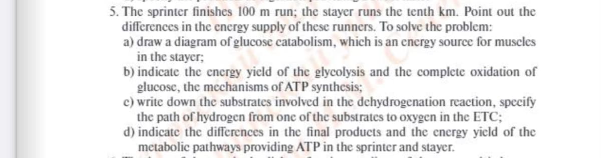 5. The sprinter finishes 100 m run; the stayer runs the tenth km. Point out the
differences in the energy supply of these runners. To solve the problem:
a) draw a diagram of glucose catabolism, which is an energy source for muscles
in the stayer;
b) indicate the energy yield of the glycolysis and the complete oxidation of
glucose, the mechanisms of ATP synthesis;
c) write down the substrates involved in the dehydrogenation reaction, specify
the path of hydrogen from one of the substrates to oxygen in the ETC;
d) indicate the differences in the final products and the energy yield of the
metabolic pathways providing ATP in the sprinter and stayer.
