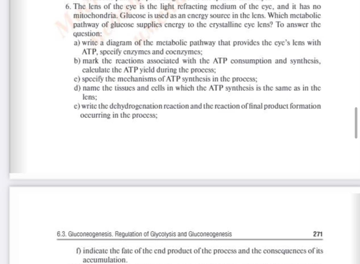 6. The lens of the eye is the light refracting medium of the eye, and it has no
mitochondria. Glucose is used as an energy source in the lens. Which metabolic
pathway of glucose supplics energy to the crystalline eye lens? To answer the
question:
a) write a diagram of the metabolic pathway that provides the eye's lens with
ATP, specify enzymes and coenzymes;
b) mark the reactions associated with the ATP consumption and synthesis,
calculate the ATP yield during the process;
c) specify the mechanisms of ATP synthesis in the process;
d) name the tissues and cells in which the ATP synthesis is the same as in the
lens;
e) write the dehydrogenation reaction and the reaction of final product formation
occurring in the process;
6.3. Gluconeogenesis. Regulation of Glycolysis and Gluconeogenesis
271
) indicate the fate of the end product of the process and the consequences of its
accumulation.
